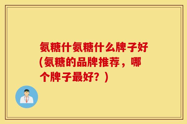 氨糖什氨糖什么牌子好(氨糖的品牌推荐，哪个牌子最好？)