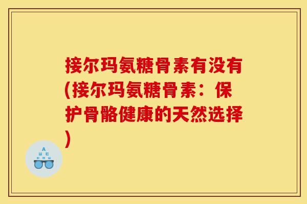 接尔玛氨糖骨素有没有(接尔玛氨糖骨素：保护骨骼健康的天然选择)
