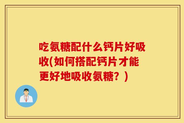 吃氨糖配什么钙片好吸收(如何搭配钙片才能更好地吸收氨糖？)
