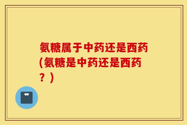 氨糖属于中药还是西药(氨糖是中药还是西药？)
