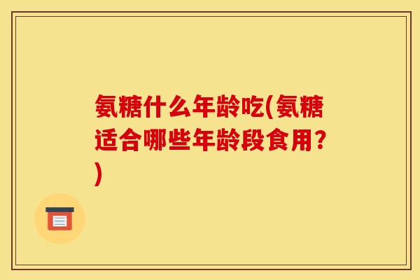氨糖什么年龄吃(氨糖适合哪些年龄段食用？)