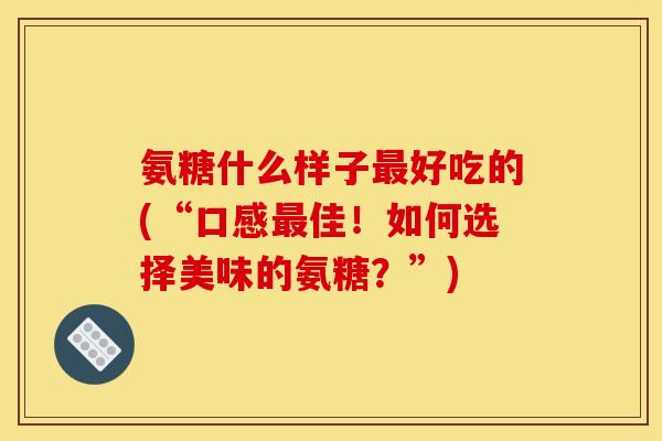 氨糖什么样子最好吃的(“口感最佳！如何选择美味的氨糖？”)