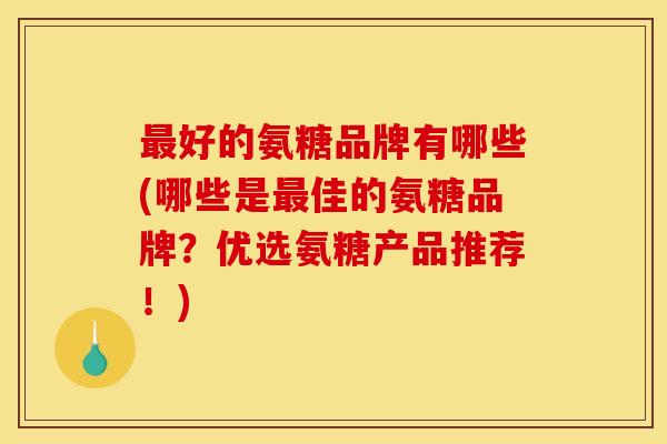 最好的氨糖品牌有哪些(哪些是最佳的氨糖品牌？优选氨糖产品推荐！)