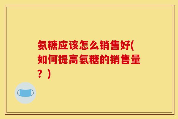 氨糖应该怎么销售好(如何提高氨糖的销售量？)