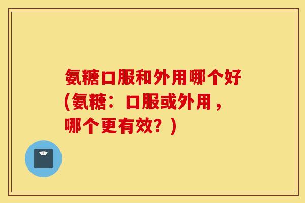 氨糖口服和外用哪个好(氨糖：口服或外用，哪个更有效？)