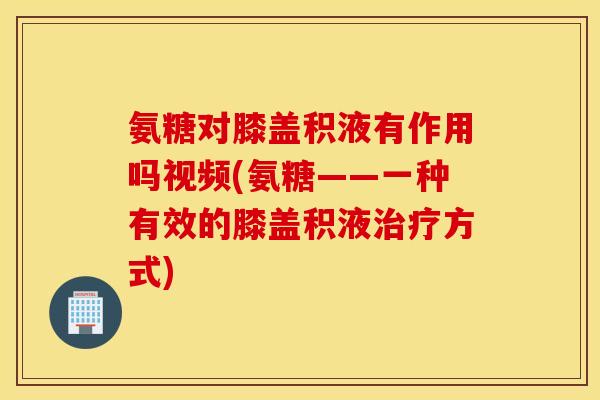 氨糖对膝盖积液有作用吗视频(氨糖——一种有效的膝盖积液治疗方式)