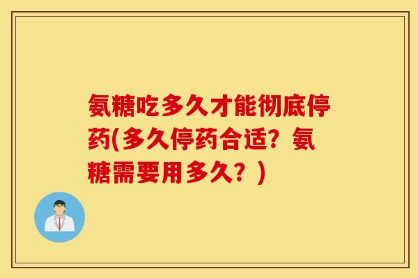 氨糖吃多久才能彻底停药(多久停药合适？氨糖需要用多久？)