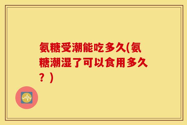 氨糖受潮能吃多久(氨糖潮湿了可以食用多久？)