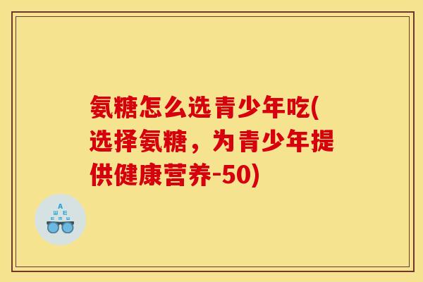 氨糖怎么选青少年吃(选择氨糖，为青少年提供健康营养-50)
