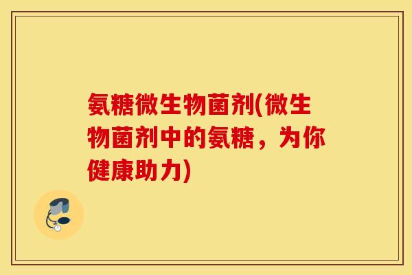 氨糖微生物菌剂(微生物菌剂中的氨糖，为你健康助力)