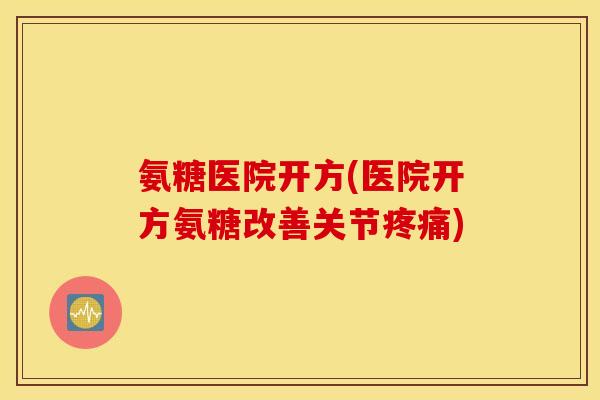 氨糖医院开方(医院开方氨糖改善关节疼痛)
