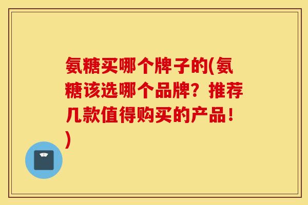 氨糖买哪个牌子的(氨糖该选哪个品牌？推荐几款值得购买的产品！)