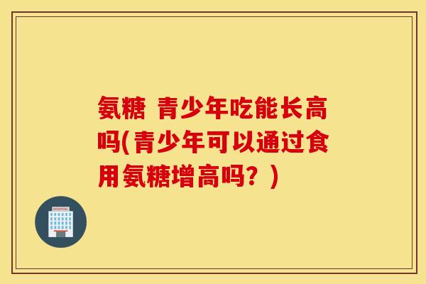 氨糖 青少年吃能长高吗(青少年可以通过食用氨糖增高吗？)