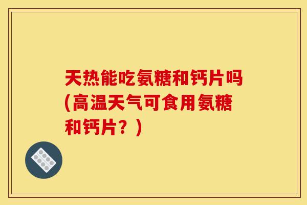 天热能吃氨糖和钙片吗(高温天气可食用氨糖和钙片？)