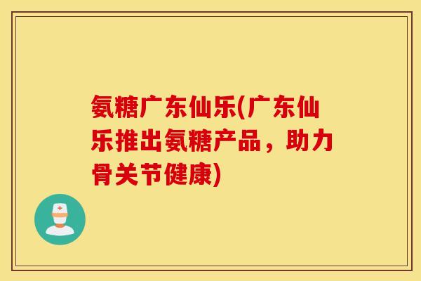 氨糖广东仙乐(广东仙乐推出氨糖产品，助力骨关节健康)