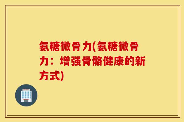 氨糖微骨力(氨糖微骨力：增强骨骼健康的新方式)