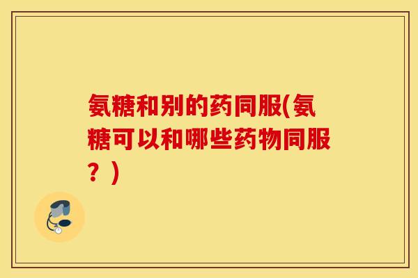 氨糖和别的药同服(氨糖可以和哪些药物同服？)