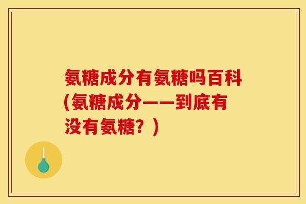 氨糖成分有氨糖吗百科(氨糖成分——到底有没有氨糖？)