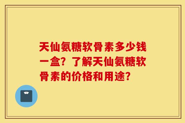 天仙氨糖软骨素多少钱一盒？了解天仙氨糖软骨素的价格和用途？