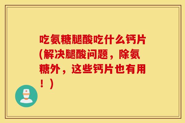 吃氨糖腿酸吃什么钙片(解决腿酸问题，除氨糖外，这些钙片也有用！)