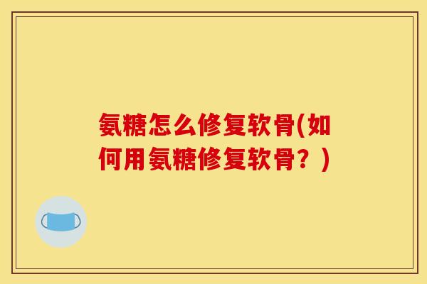氨糖怎么修复软骨(如何用氨糖修复软骨？)