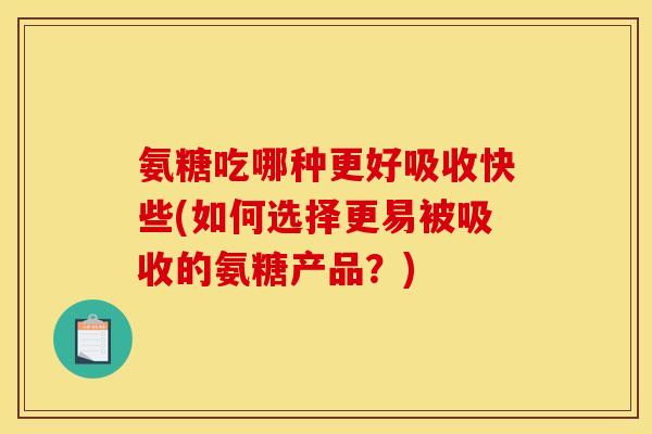 氨糖吃哪种更好吸收快些(如何选择更易被吸收的氨糖产品？)