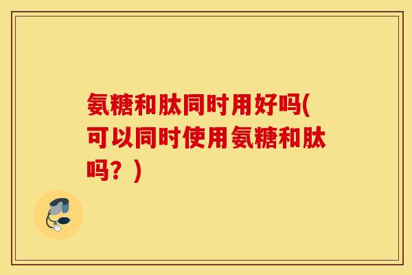 氨糖和肽同时用好吗(可以同时使用氨糖和肽吗？)