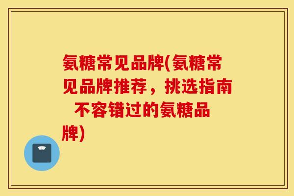 氨糖常见品牌(氨糖常见品牌推荐，挑选指南  不容错过的氨糖品牌)