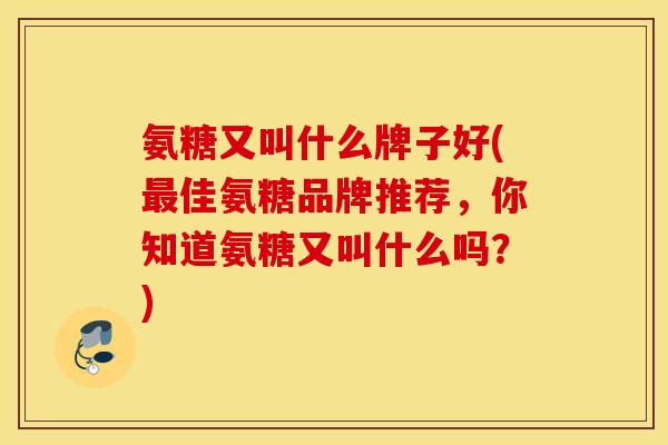 氨糖又叫什么牌子好(最佳氨糖品牌推荐，你知道氨糖又叫什么吗？)