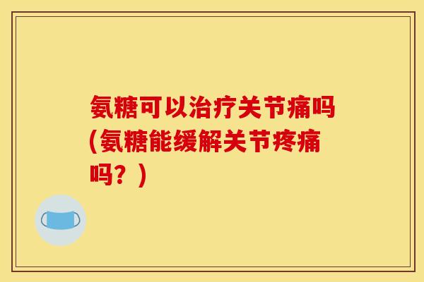 氨糖可以治疗关节痛吗(氨糖能缓解关节疼痛吗？)