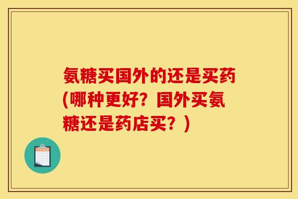 氨糖买国外的还是买药(哪种更好？国外买氨糖还是药店买？)