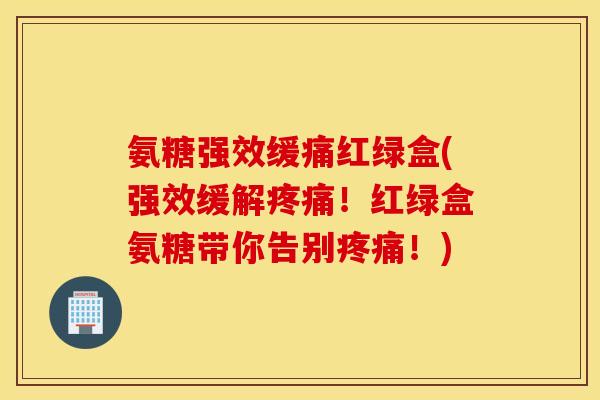 氨糖强效缓痛红绿盒(强效缓解疼痛！红绿盒氨糖带你告别疼痛！)