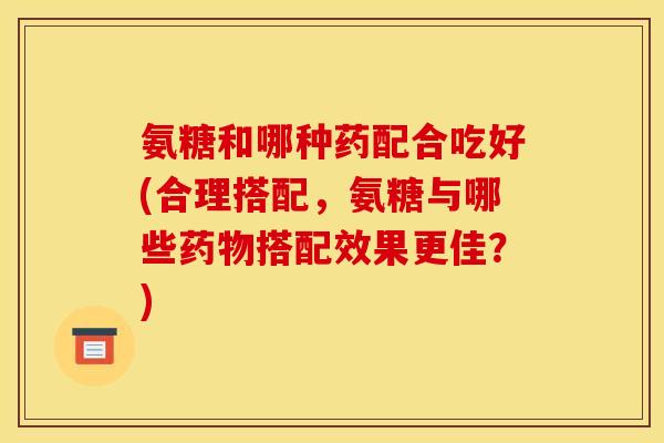 氨糖和哪种药配合吃好(合理搭配，氨糖与哪些药物搭配效果更佳？)