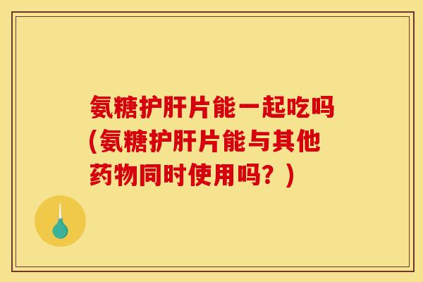 氨糖护肝片能一起吃吗(氨糖护肝片能与其他药物同时使用吗？)