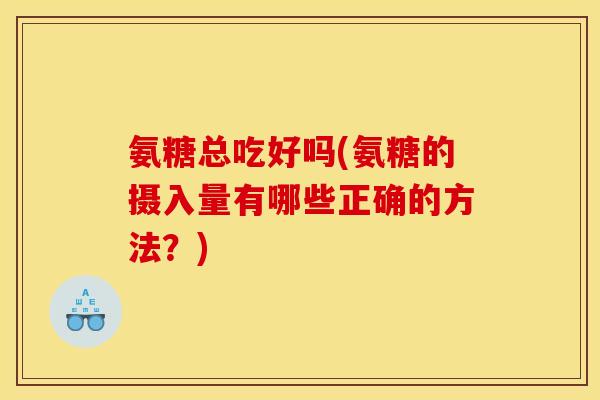 氨糖总吃好吗(氨糖的摄入量有哪些正确的方法？)