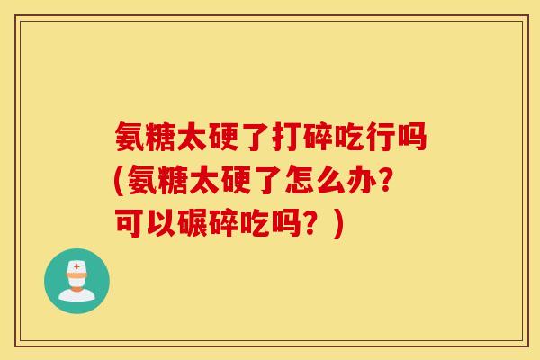 氨糖太硬了打碎吃行吗(氨糖太硬了怎么办？可以碾碎吃吗？)