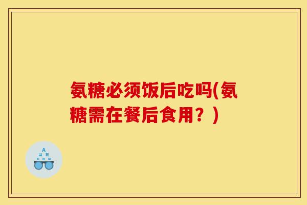 氨糖必须饭后吃吗(氨糖需在餐后食用？)