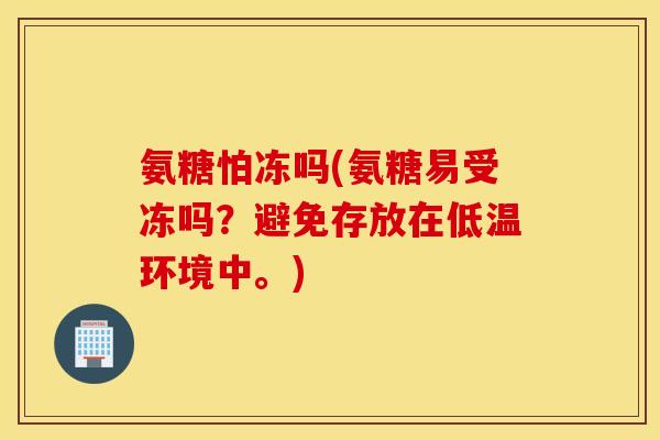 氨糖怕冻吗(氨糖易受冻吗？避免存放在低温环境中。)