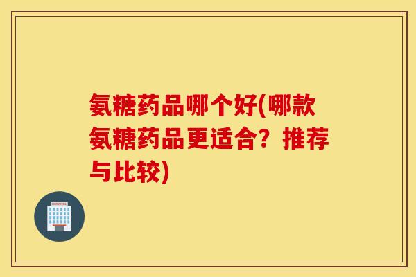 氨糖药品哪个好(哪款氨糖药品更适合？推荐与比较)