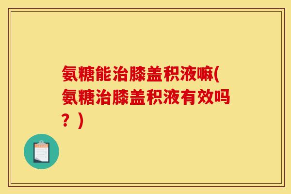 氨糖能治膝盖积液嘛(氨糖治膝盖积液有效吗？)