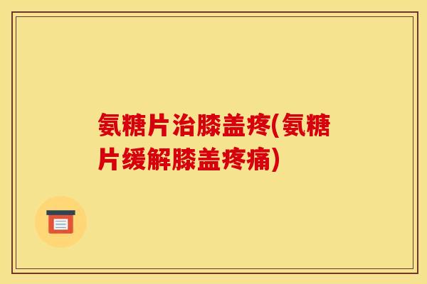 氨糖片治膝盖疼(氨糖片缓解膝盖疼痛)
