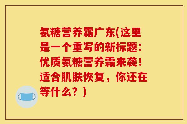 氨糖营养霜广东(这里是一个重写的新标题:优质氨糖营养霜来袭!适合肌肤恢复,你还在等什么?) 氨糖营养霜广东(这里是一个重写的新标题:优质氨糖营养霜来袭!适合肌肤恢复,你还在等什么?)