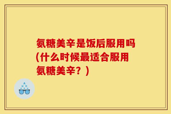 氨糖美辛是饭后服用吗(什么时候最适合服用氨糖美辛?) 氨糖美辛是饭后服用吗(什么时候最适合服用氨糖美辛?)