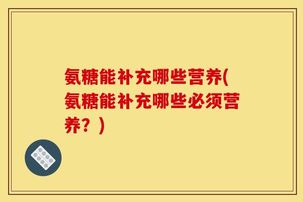 氨糖能补充哪些营养(氨糖能补充哪些必须营养？)