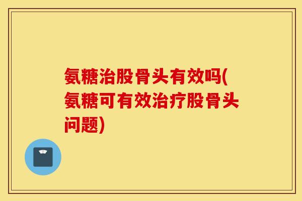 氨糖治股骨头有效吗(氨糖可有效治疗股骨头问题)