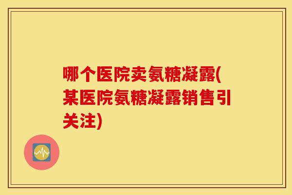 哪个医院卖氨糖凝露(某医院氨糖凝露销售引关注)