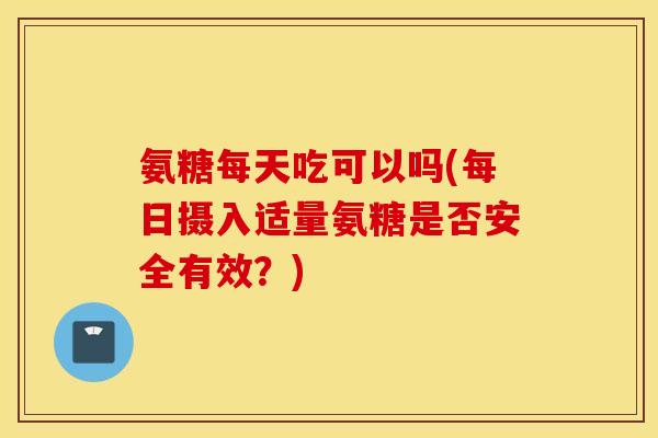 氨糖每天吃可以吗(每日摄入适量氨糖是否安全有效？)