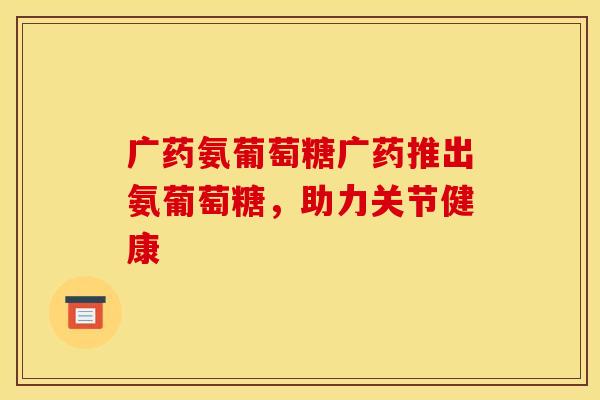 广药氨葡萄糖广药推出氨葡萄糖，助力关节健康