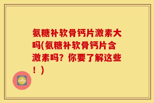 氨糖补软骨钙片激素大吗(氨糖补软骨钙片含激素吗？你要了解这些！)