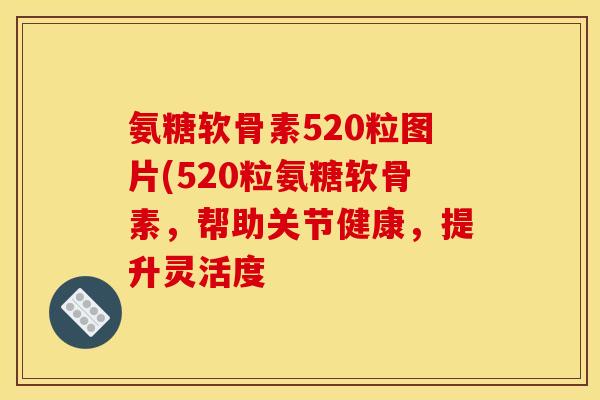 氨糖软骨素520粒图片(520粒氨糖软骨素，帮助关节健康，提升灵活度